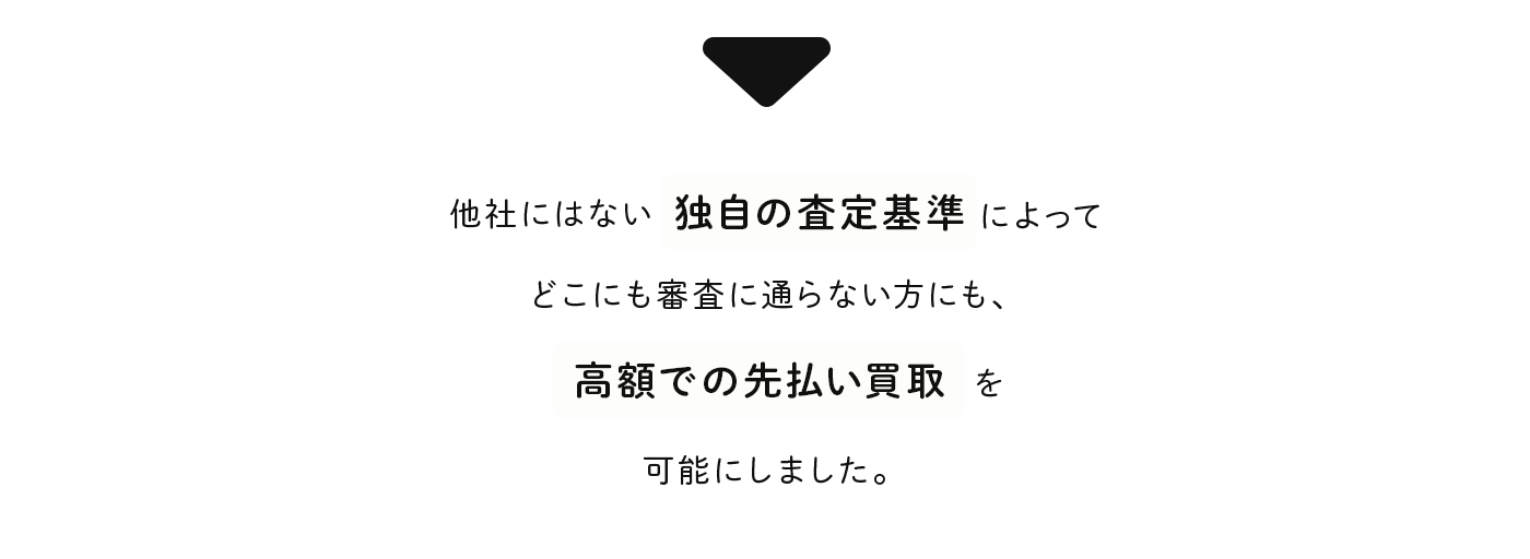 他社にはない独自査定によって、どこにも審査に通らない方にも、高額での先払い買取を可能にしました。