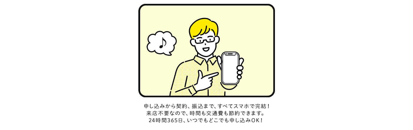 申し込みから契約、振込まで、すべてスマホで完結！来店不要なので、時間も交通費も節約できます。24時間365日、いつでもどこでも申し込みOK！