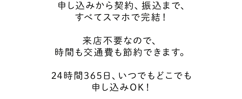 申し込みから契約、振込まで、すべてスマホで完結！来店不要なので、時間も交通費も節約できます。24時間365日、いつでもどこでも申し込みOK！