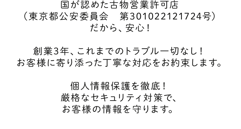 国が認めた古物営業許可店（兵庫県公安委員会 第631332300042号） だから、安心！創業3年、これまでのトラブル一切なし！ お客様に寄り添った丁寧な対応をお約束します。個人情報保護を徹底！ 厳格なセキュリティ対策で、お客様の情報を守ります。
